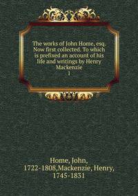 The works of John Home, esq. Now first collected. To which is prefixed an account of his life and writings by Henry Mackenzie. 1