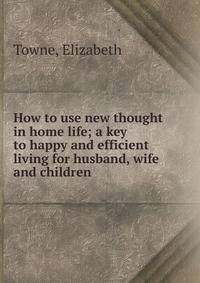 How to use new thought in home life; a key to happy and efficient living for husband, wife and children