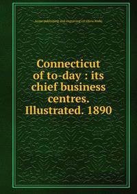Connecticut of to-day : its chief business centres. Illustrated. 1890