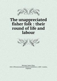The unappreciated fisher folk : their round of life and labour