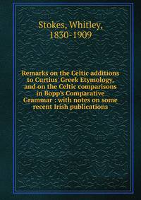 Remarks on the Celtic additions to Curtius' Greek Etymology, and on the Celtic comparisons in Bopp's Comparative Grammar : with notes on some recent Irish publications