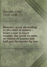 Bunyan's grace abounding to the chief of sinners : heart's ease in heart trouble, the world to come, or visions of heaven and hell and the barren fig tree