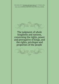 The judgment of whole kingdoms and nations, concerning the rights, power and prerogative of kings, and the rights, privileges and properties of the people