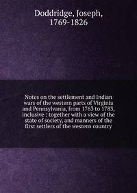 Notes on the settlement and Indian wars of the western parts of Virginia and Pennsylvania, from 1763 to 1783, inclusive : together with a view of the state of society, and manners of the first settlers of the western country