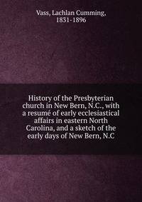 History of the Presbyterian church in New Bern, N.C., with a resume of early ecclesiastical affairs in eastern North Carolina, and a sketch of the early days of New Bern, N.C