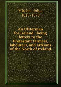 An Ulsterman for Ireland : being letters to the Protestant farmers, labourers, and artisans of the North of Ireland