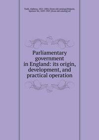 Parliamentary government in England: its origin, development, and practical operation