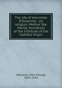 The life of Henriette D'Osseville : (in religion, Mother Ste. Marie), foundress of the Institute of the Faithful Virgin
