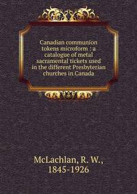 Canadian communion tokens microform : a catalogue of metal sacramental tickets used in the different Presbyterian churches in Canada