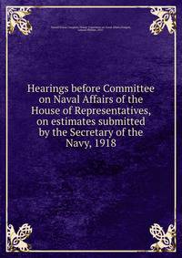 Hearings before Committee on Naval Affairs of the House of Representatives, on estimates submitted by the Secretary of the Navy, 1918