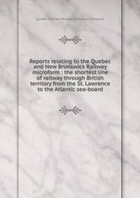 Reports relating to the Quebec and New Brunswick Railway microform : the shortest line of railway through British territory from the St. Lawrence to the Atlantic sea-board