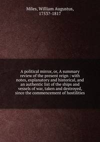 A political mirror, or, A summary review of the present reign : with notes, explanatory and historical, and an authentic list of the ships and vessels of war, taken and destroyed, since the commencement of hostilities