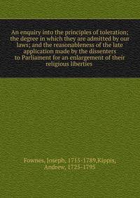 An enquiry into the principles of toleration; the degree in which they are admitted by our laws; and the reasonableness of the late application made by the dissenters to Parliament for an enlargement of their religious liberties
