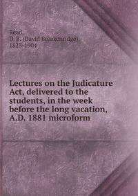 Lectures on the Judicature Act, delivered to the students, in the week before the long vacation, A.D. 1881 microform