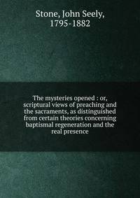 The mysteries opened : or, scriptural views of preaching and the sacraments, as distinguished from certain theories concerning baptismal regeneration and the real presence