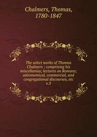 The select works of Thomas Chalmers : comprising his miscellanius; lectures on Romans; astronomical, commercial, and congregational discourses, etc. v.3