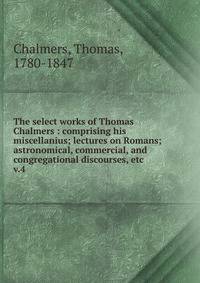 The select works of Thomas Chalmers : comprising his miscellanius; lectures on Romans; astronomical, commercial, and congregational discourses, etc. v.4
