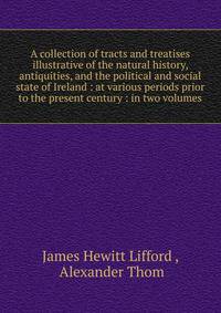 A collection of tracts and treatises illustrative of the natural history, antiquities, and the political and social state of Ireland : at various periods prior to the present century : in two volumes