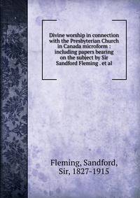 Divine worship in connection with the Presbyterian Church in Canada microform : including papers bearing on the subject by Sir Sandford Fleming . et al.