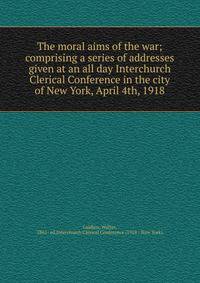 The moral aims of the war; comprising a series of addresses given at an all day Interchurch Clerical Conference in the city of New York, April 4th, 1918