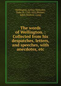 The words of Wellington. : Collected from his despatches, letters, and speeches, with anecdotes, etc.