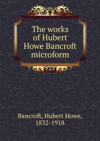 The works of Hubert Howe Bancroft microform