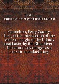 Cannelton, Perry County, Ind., at the intersection of the eastern margin of the Illinois coal basin, by the Ohio River : its natural advantages as a site for manufacturing