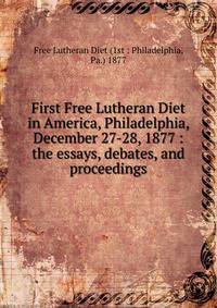 First Free Lutheran Diet in America, Philadelphia, December 27-28, 1877 : the essays, debates, and proceedings