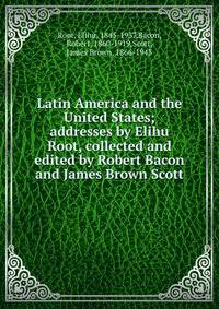 Latin America and the United States; addresses by Elihu Root, collected and edited by Robert Bacon and James Brown Scott