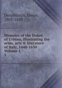 Memoirs of the Dukes of Urbino, illustrating the arms, arts &amp; literature of Italy, 1440-1630 Volume 1