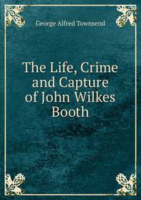 The Life, Crime and Capture of John Wilkes Booth
