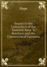 Sequel to the Conversion of the Teutonic Race S. Boniface and the Conversion of Germany
