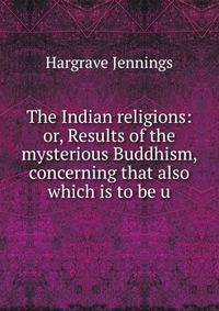 The Indian religions: or, Results of the mysterious Buddhism, concerning that also which is to be u