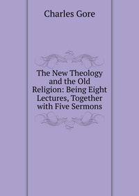The New Theology and the Old Religion: Being Eight Lectures, Together with Five Sermons.