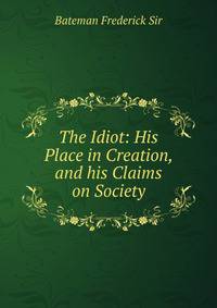 The Idiot: His Place in Creation, and his Claims on Society