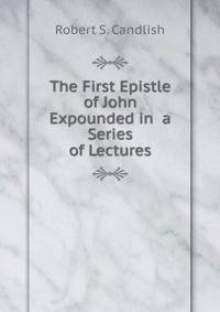 The First Epistle of John Expounded in a Series of Lectures