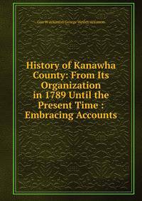 History of Kanawha County: From Its Organization in 1789 Until the Present Time : Embracing Accounts