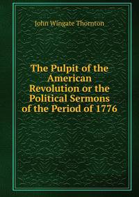 The Pulpit of the American Revolution or the Political Sermons of the Period of 1776.