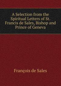 A Selection from the Spiritual Letters of St. Francis de Sales, Bishop and Prince of Geneva