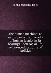 The human machine: an inquiry into the diversity of human faculty in its bearings upon social life, religion, education, and politics
