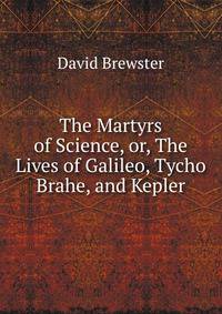 The Martyrs of Science, or, The Lives of Galileo, Tycho Brahe, and Kepler