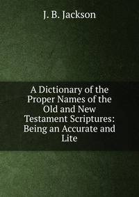 A Dictionary of the Proper Names of the Old and New Testament Scriptures: Being an Accurate and Lite