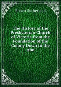 The History of the Presbyterian Church of Victoria from the Foundation of the Colony Down to the Abo