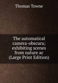 The automatical camera-obscura; exhibiting scenes from nature ac (Large Print Edition)