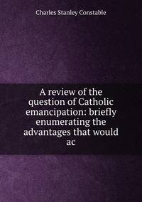 A review of the question of Catholic emancipation: briefly enumerating the advantages that would ac