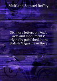 Six more letters on Fox's Acts and monuments: originally published in the British Magazine in the y