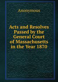 Acts and Resolves Passed by the General Court of Massachusetts in the Year 1870