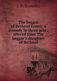 The beggar of Bethnal Green: a comedy in three acts : altered from The beggar's daughter of Bethnal