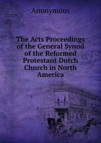 The Acts Proceedings of the General Synod of the Reformed Protestant Dutch Church in North America