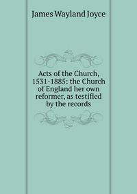 Acts of the Church, 1531-1885: the Church of England her own reformer, as testified by the records
